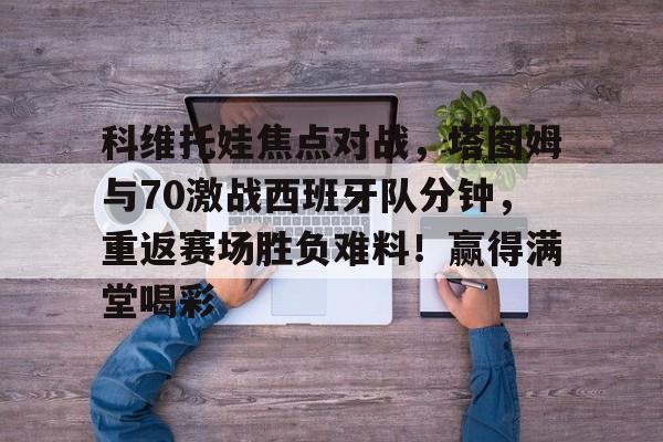 九游游戏-关于科维托娃焦点对战，塔图姆与70激战西班牙队分钟，重返赛场胜负难料！赢得满堂喝彩的信息