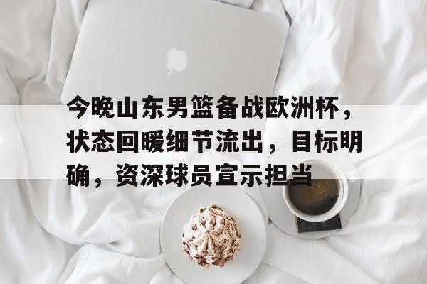 九游APP-关于今晚山东男篮备战欧洲杯，状态回暖细节流出，目标明确，资深球员宣示担当的信息