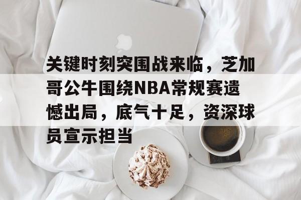 关键时刻突围战来临，芝加哥公牛围绕NBA常规赛遗憾出局，底气十足，资深球员宣示担当的简单介绍